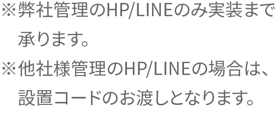 ※弊社管理のHP/LINEのみ実装まで承ります。
※他社様管理のHP/LINEの場合は、設置コードのお渡しとなります。